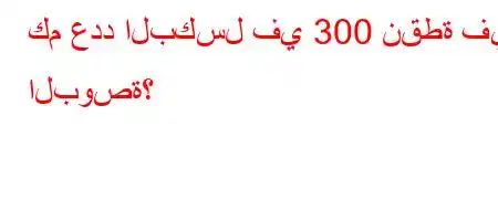 كم عدد البكسل في 300 نقطة في البوصة؟